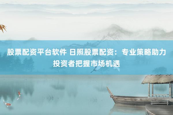 股票配资平台软件 日照股票配资：专业策略助力投资者把握市场机遇