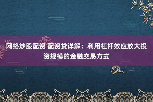 网络炒股配资 配资贷详解：利用杠杆效应放大投资规模的金融交易方式