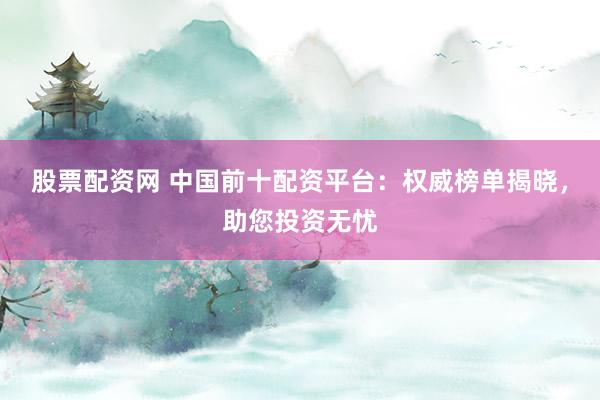 股票配资网 中国前十配资平台：权威榜单揭晓，助您投资无忧