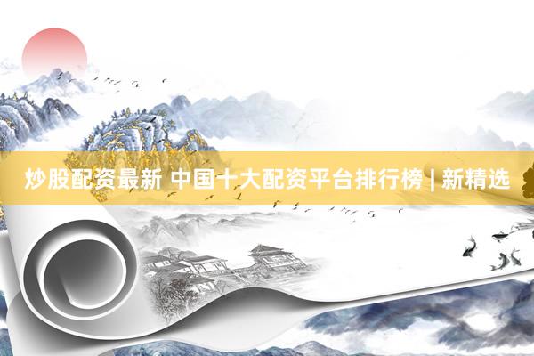 炒股配资最新 中国十大配资平台排行榜 | 新精选