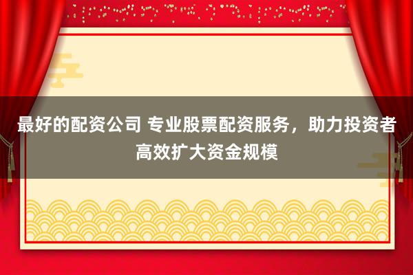 最好的配资公司 专业股票配资服务，助力投资者高效扩大资金规模