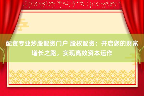配资专业炒股配资门户 股权配资：开启您的财富增长之路，实现高效资本运作