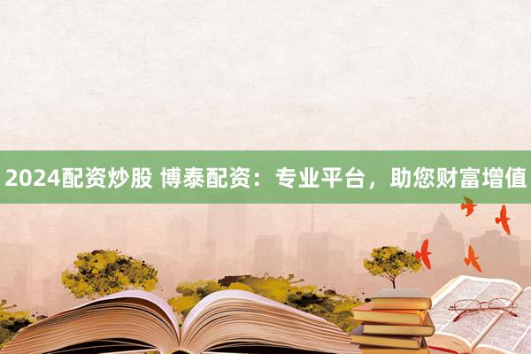 2024配资炒股 博泰配资：专业平台，助您财富增值