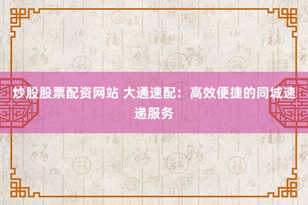 炒股股票配资网站 大通速配：高效便捷的同城速递服务