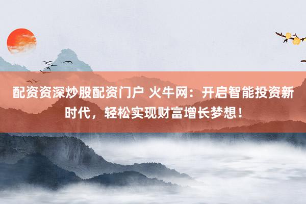 配资资深炒股配资门户 火牛网：开启智能投资新时代，轻松实现财富增长梦想！