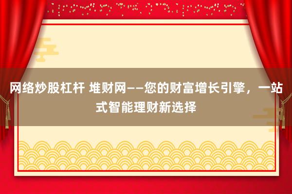 网络炒股杠杆 堆财网——您的财富增长引擎，一站式智能理财新选择