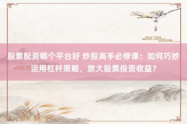 股票配资哪个平台好 炒股高手必修课：如何巧妙运用杠杆策略，放大股票投资收益？