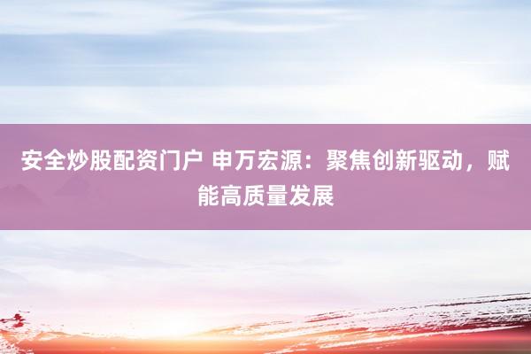 安全炒股配资门户 申万宏源：聚焦创新驱动，赋能高质量发展
