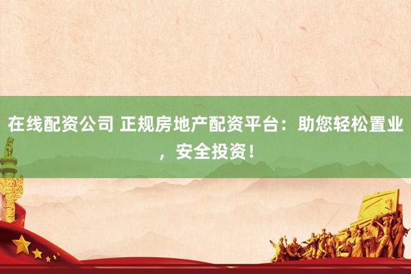 在线配资公司 正规房地产配资平台：助您轻松置业，安全投资！