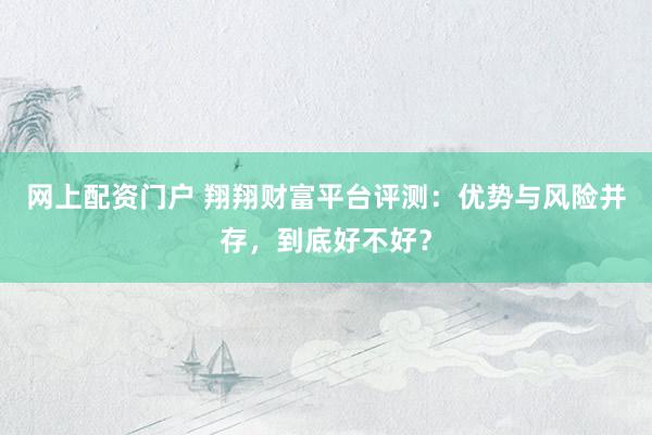 网上配资门户 翔翔财富平台评测：优势与风险并存，到底好不好？
