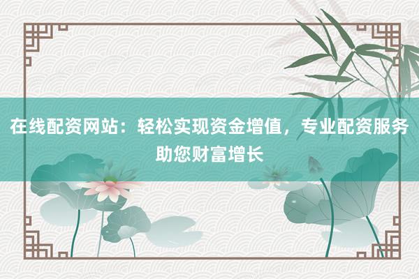 在线配资网站：轻松实现资金增值，专业配资服务助您财富增长