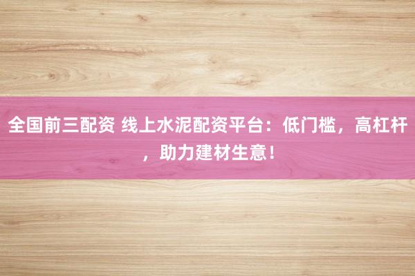 全国前三配资 线上水泥配资平台：低门槛，高杠杆，助力建材生意！