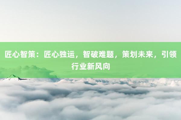 匠心智策：匠心独运，智破难题，策划未来，引领行业新风向