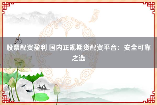 股票配资盈利 国内正规期货配资平台：安全可靠之选