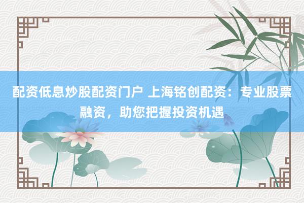 配资低息炒股配资门户 上海铭创配资：专业股票融资，助您把握投资机遇