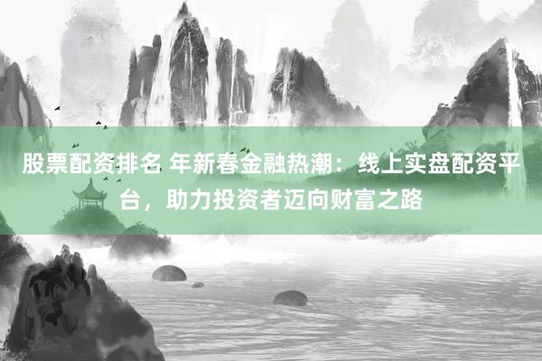 股票配资排名 年新春金融热潮：线上实盘配资平台，助力投资者迈向财富之路