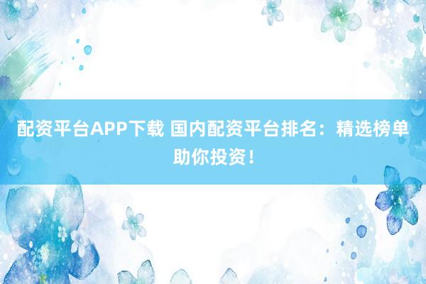 配资平台APP下载 国内配资平台排名：精选榜单助你投资！
