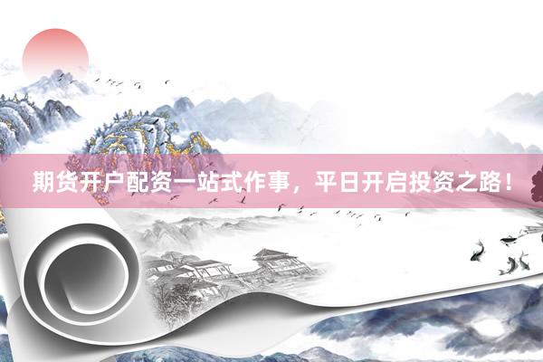 期货开户配资一站式作事，平日开启投资之路！