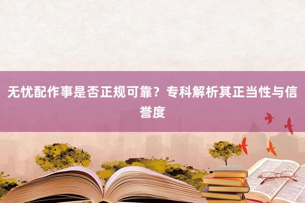 无忧配作事是否正规可靠？专科解析其正当性与信誉度
