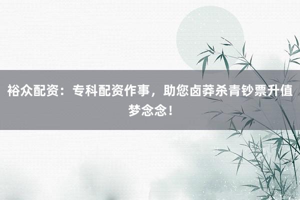 裕众配资：专科配资作事，助您卤莽杀青钞票升值梦念念！