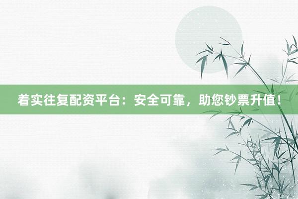 着实往复配资平台：安全可靠，助您钞票升值！