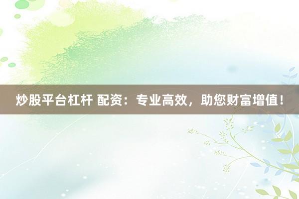 炒股平台杠杆 配资：专业高效，助您财富增值！