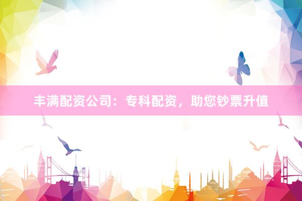 丰满配资公司：专科配资，助您钞票升值