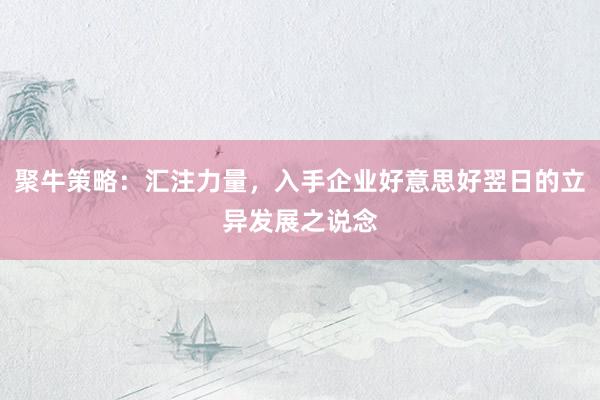 聚牛策略：汇注力量，入手企业好意思好翌日的立异发展之说念