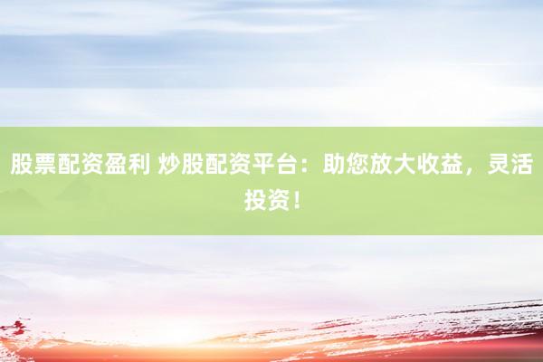 股票配资盈利 炒股配资平台：助您放大收益，灵活投资！