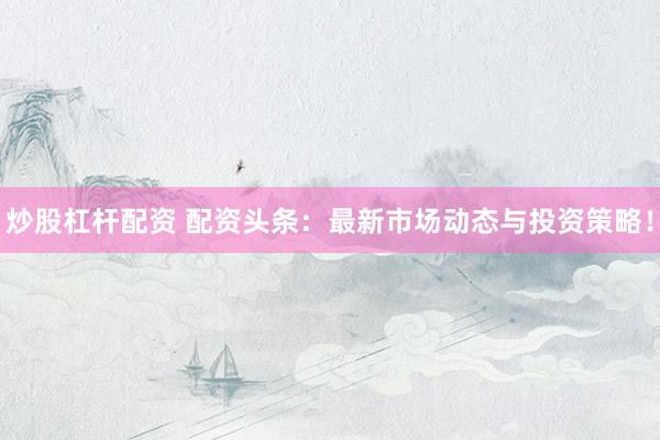炒股杠杆配资 配资头条：最新市场动态与投资策略！