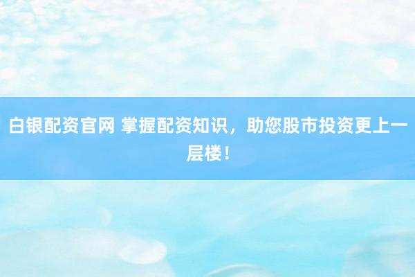 白银配资官网 掌握配资知识，助您股市投资更上一层楼！