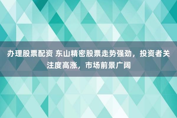 办理股票配资 东山精密股票走势强劲，投资者关注度高涨，市场前景广阔