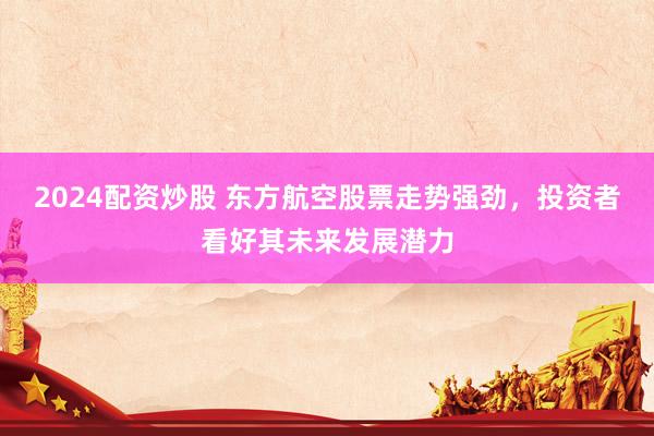 2024配资炒股 东方航空股票走势强劲，投资者看好其未来发展潜力