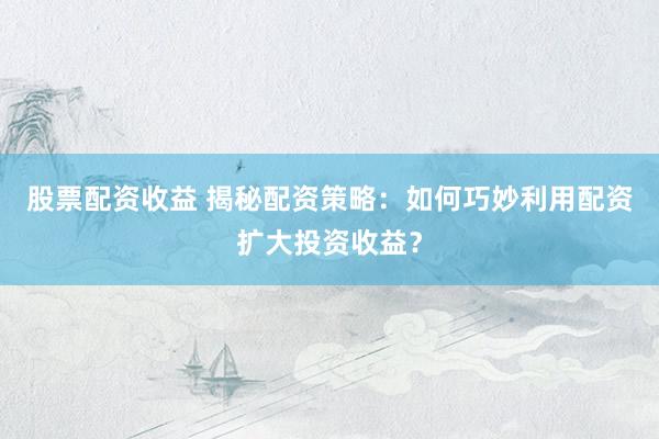股票配资收益 揭秘配资策略：如何巧妙利用配资扩大投资收益？
