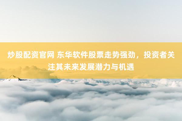 炒股配资官网 东华软件股票走势强劲，投资者关注其未来发展潜力与机遇