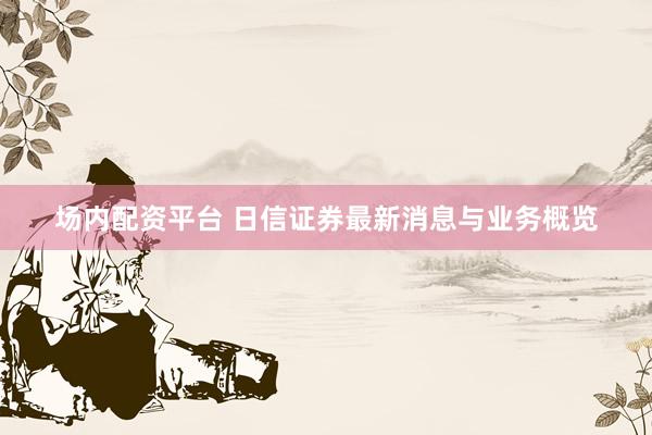 场内配资平台 日信证券最新消息与业务概览