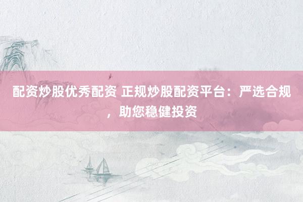 配资炒股优秀配资 正规炒股配资平台：严选合规，助您稳健投资
