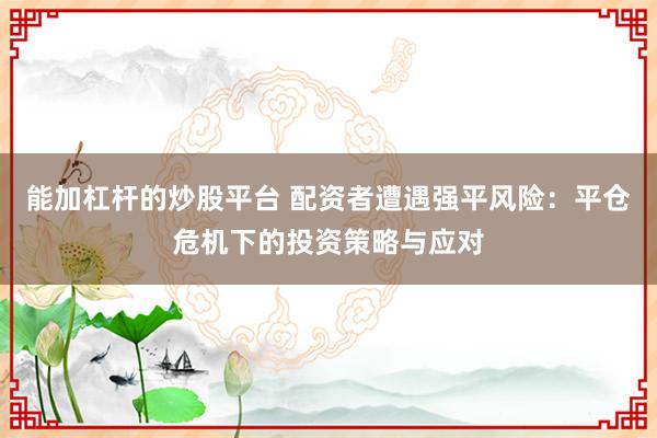 能加杠杆的炒股平台 配资者遭遇强平风险：平仓危机下的投资策略与应对