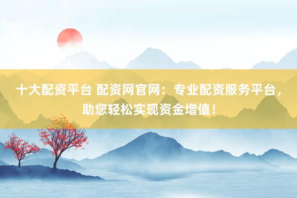 十大配资平台 配资网官网：专业配资服务平台，助您轻松实现资金增值！