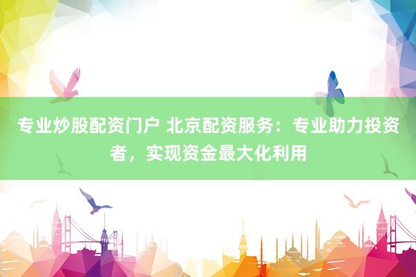 专业炒股配资门户 北京配资服务：专业助力投资者，实现资金最大化利用