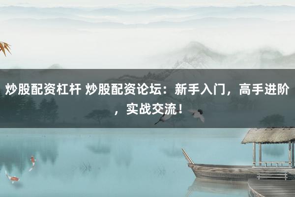 炒股配资杠杆 炒股配资论坛：新手入门，高手进阶，实战交流！