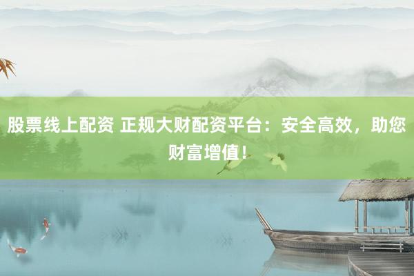 股票线上配资 正规大财配资平台：安全高效，助您财富增值！