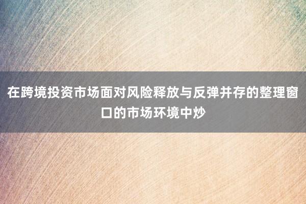 在跨境投资市场面对风险释放与反弹并存的整理窗口的市场环境中炒
