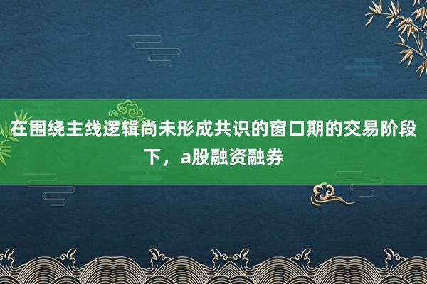 在围绕主线逻辑尚未形成共识的窗口期的交易阶段下，a股融资融券