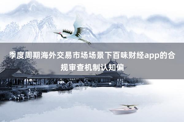 季度周期海外交易市场场景下百味财经app的合规审查机制认知偏