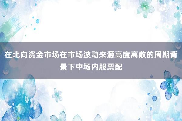 在北向资金市场在市场波动来源高度离散的周期背景下中场内股票配