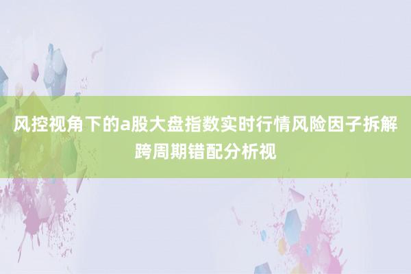 风控视角下的a股大盘指数实时行情风险因子拆解跨周期错配分析视