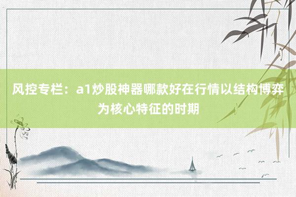 风控专栏：a1炒股神器哪款好在行情以结构博弈为核心特征的时期