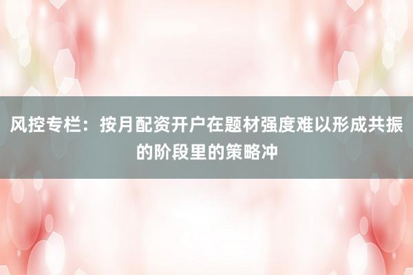 风控专栏：按月配资开户在题材强度难以形成共振的阶段里的策略冲
