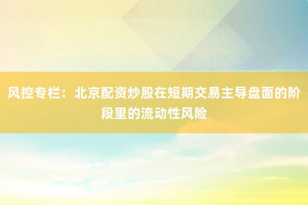 风控专栏：北京配资炒股在短期交易主导盘面的阶段里的流动性风险